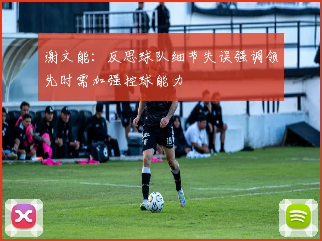 谢文能：反思球队细节失误强调领先时需加强控球能力