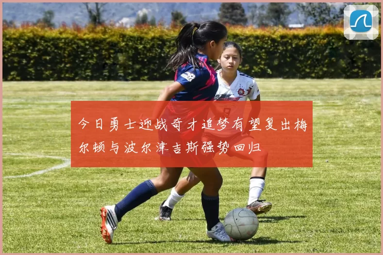 今日勇士迎战奇才追梦有望复出梅尔顿与波尔津吉斯强势回归