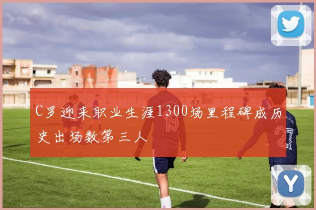 C罗迎来职业生涯1300场里程碑成历史出场数第三人