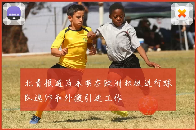 北青报道马永明在欧洲积极进行球队选帅和外援引进工作