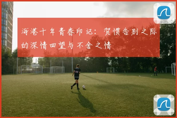 海港十年青春印记：贺惯告别之际的深情回望与不舍之情