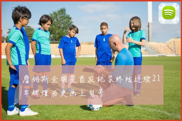 詹姆斯全明星首发纪录终结连续21年辉煌历史画上句号