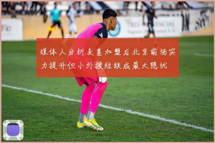媒体人分析麦基加盟后北京前场实力提升但小外援短缺成最大隐忧