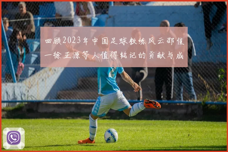 回顾2023年中国足球教练风云邵佳一徐正源等人值得铭记的贡献与成就