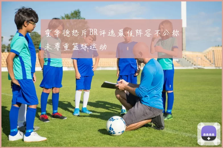 霍华德怒斥BR评选最佳阵容不公称未尊重篮球运动