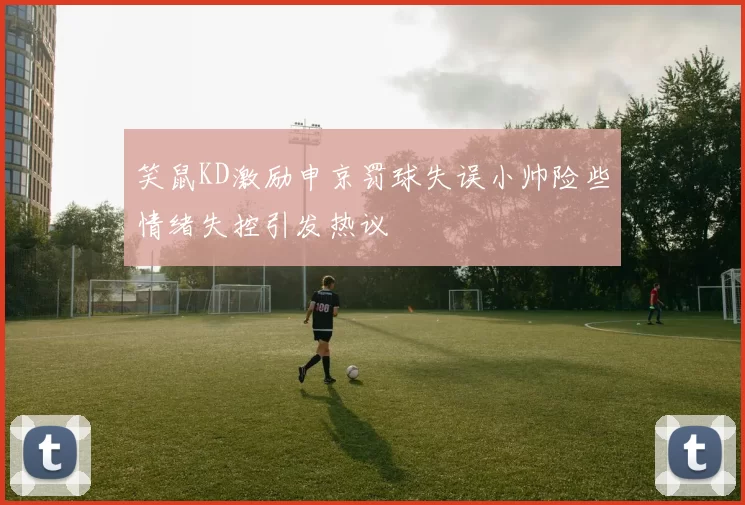 笑鼠KD激励申京罚球失误小帅险些情绪失控引发热议