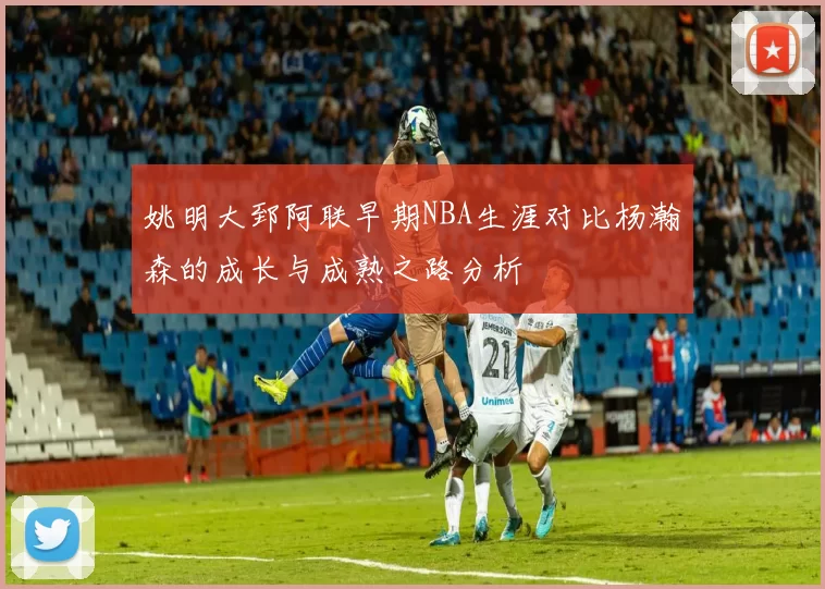 姚明大郅阿联早期NBA生涯对比杨瀚森的成长与成熟之路分析
