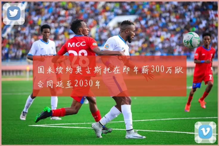 国米续约奥古斯托在即年薪300万欧合同延至2030年